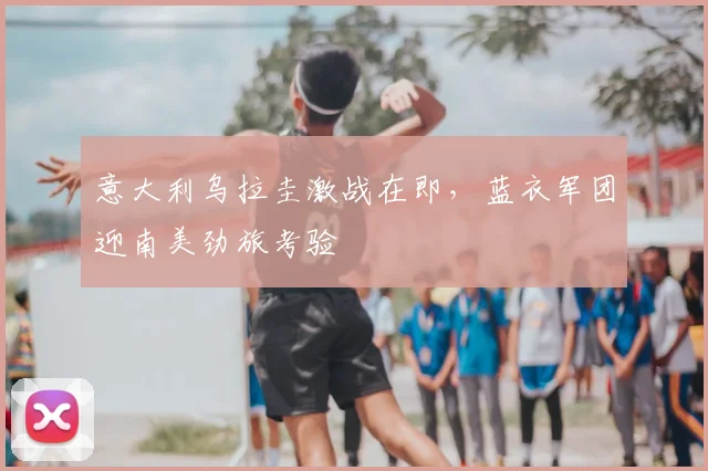 意大利乌拉圭激战在即,蓝衣军团迎南美劲旅考验