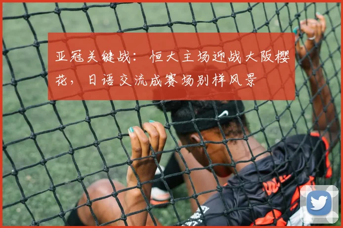 亚冠关键战：恒大主场迎战大阪樱花，日语交流成赛场别样风景