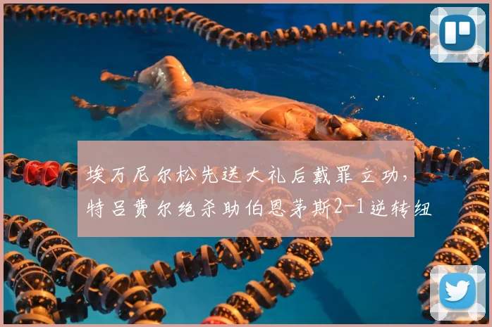 埃万尼尔松先送大礼后戴罪立功，特吕费尔绝杀助伯恩茅斯2-1逆转纽卡