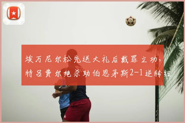 埃万尼尔松先送大礼后戴罪立功,特吕费尔绝杀助伯恩茅斯2-1逆转纽卡