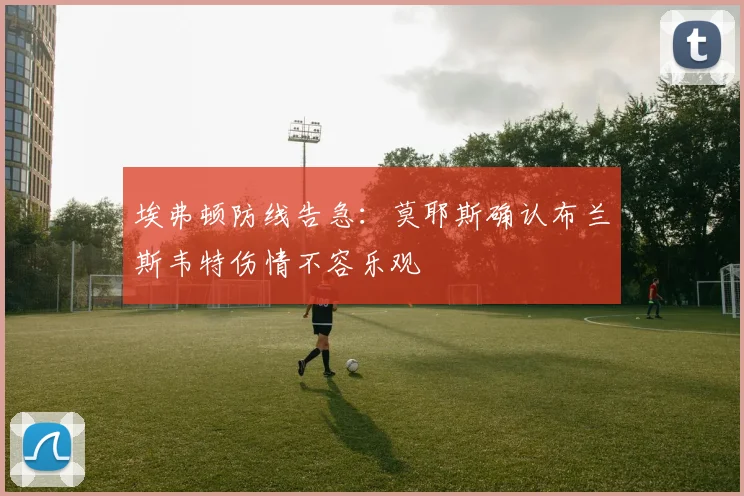 埃弗顿防线告急:莫耶斯确认布兰斯韦特伤情不容乐观